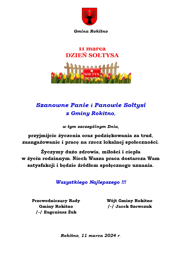Szanowne Panie i Panowie Sołtysiz Gminy Rokitno, w tym szczególnym Dniu,przyjmijcie życzenia oraz podziękowania za trud, zaangażowanie i pracę na rzecz lokalnej społeczności. Życzymy dużo zdrowia, miłości i ciepła w życiu rodzinnym. Niech Wasza praca dostarcza Wam satysfakcji i będzie źródłem społęcznego uznania. Wszystkiego Najlepszego !!! Przewodniczący Rady Gminy Rokitno /-/ Eugeniusz Żuk Wójt Gminy Rokitno /-/ Jacek Szewczuk