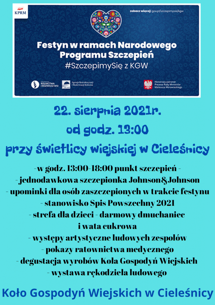 festyn w ramach narodowego programu szczepien 22.08.2021 godz 13:00 przy świetlicy wiejskiej w Cieleśnicy -w godz. 13:00-18:00 punkt szczepień - jednodawkowa szczepionka Johnson&Johnson - upominki dla osób zaszczepionych w trakcie festynu - stanowisko Spis Powszechny 2021 - strefa dla dzieci - darmowy dmuchaniec i wata cukrowa - występy artystyczne ludowych zespołów - pokazy ratownictwa medycznego - degustacja wyrobów Koła Gospodyń Wiejskich - wystawa rękodzieła ludowego Koło Gospodyń Wiejskich w Cieleśnicy