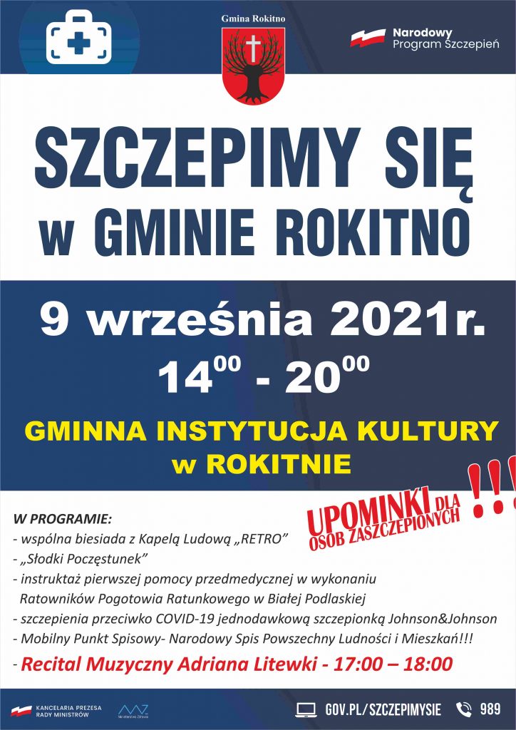 „SZCZEPIMY SIĘ  w GMINIE ROKITNO” 9 września 2021r. 1400 - 2000 GMINNA INSTYTUCJA KULTURY w ROKITNIE   W PROGRAMIE: - wspólna biesiada z Kapelą Ludową „RETRO” - „Słodki Poczęstunek” - instruktaż pierwszej pomocy przedmedycznej w wykonaniu Ratowników Pogotowia Ratunkowego w Białej Podlaskiej - szczepienia przeciwko COVID-19 jednodawkową szczepionką Johnson&Johnson - Mobilny Punkt Spisowy- Narodowy Spis Powszechny Ludności i Mieszkań!!! - Recital Muzyczny Adriana Litewki - 17:00 – 18:00 - UPOMINKI DLA OSÓB ZASZCZEPIONYCH  !!!