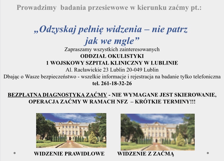 1 Wojskowy Szpital Kliniczny , z Polikliniką SPZOZ w Lublinie al. Racławickie 23, 20-049 Lublin, www.1wszk.pl, e-mail: sekretariat@1wszk.pl Prowadzimy badania przesiewowe e kierunku zaćmy pt.: "Odzyskaj pełnię widzenia - nie patrz jak we gle" Rejestracja (81) 261-18-32-26