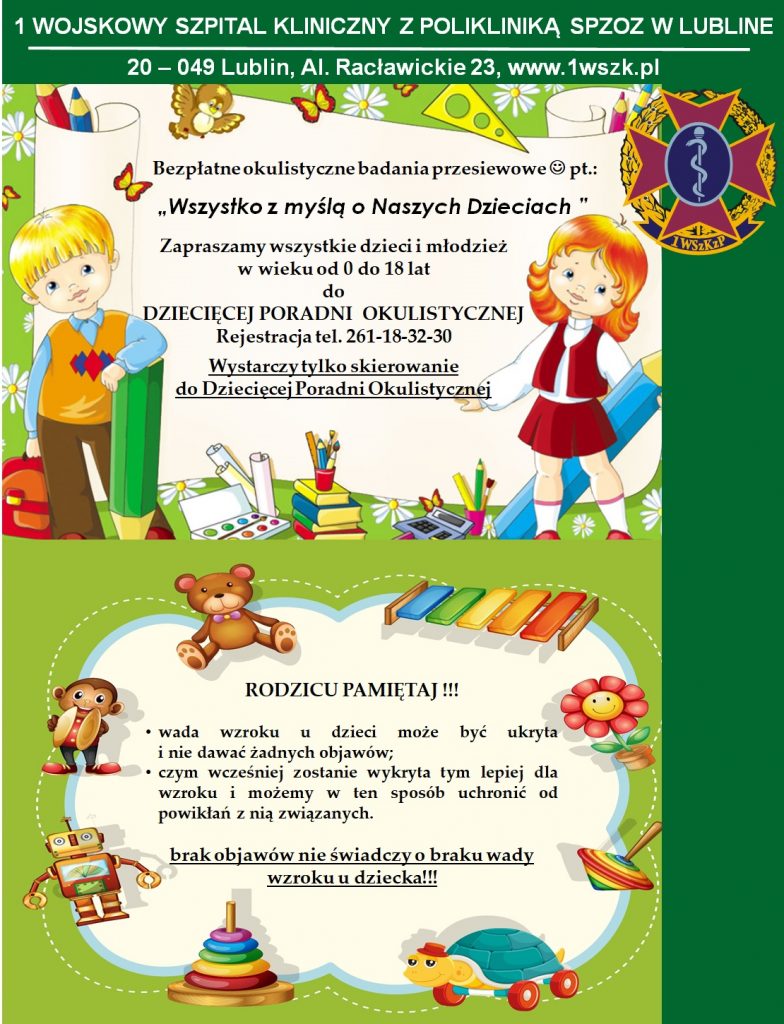 1 Wojskowy Szpital Kliniczny , z Polikliniką SPZOZ w Lublinie al. Racławickie 23, 20-049 lublin, www.1wszk.pl, e-mail: sekretariat@1wszk.pl Bezpłatne okulistyczne badania przesiewowe pt.: "Wszystko z myślą o Naszych Dzieciach" Rejestracja (81) 261-18-32-30