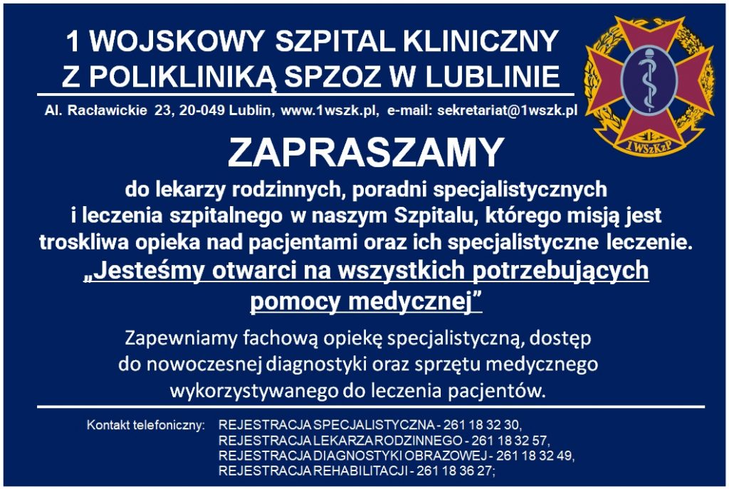 1 WOJSKOWY SZPITAL KLINICZNY , Z POLIKLINIKĄ SPZOZ W LUBLINIE Al. Racławickie 23, 20-049 Lublin, www.1wszk.pl, e-mail: sekretariat@1wszk.pl Zapraszamy do lekarzy rodzinnych, poradni specjalistycznych i leczenia szpitalnego w naszym Szpitalu, którego misją jest troskliwa opieka nad pacjentami oraz ich specjalistyczne leczenie Jesteśmy otwarci na wszystkich potrzebujących pomocy medycznej" Zapewniamy fachową opiekę specjalistyczną, dostęp do nowoczesnej diagnostyki oraz sprzętu medycznego wykorzystywanego do leczenia pacjentów. Kontakt telefoniczny: REJESTRACJASPECJALISTYCZNA- 261 18 32 30, REJESTRACJA LEKARZARODZINNEGO-261 18 32 57, REJESTRACJA DIAGNOSTYKI OBRAZOWEJ - 261 18 32 49, REJESTRACJAREHABILITACJI-261 18 36 27;