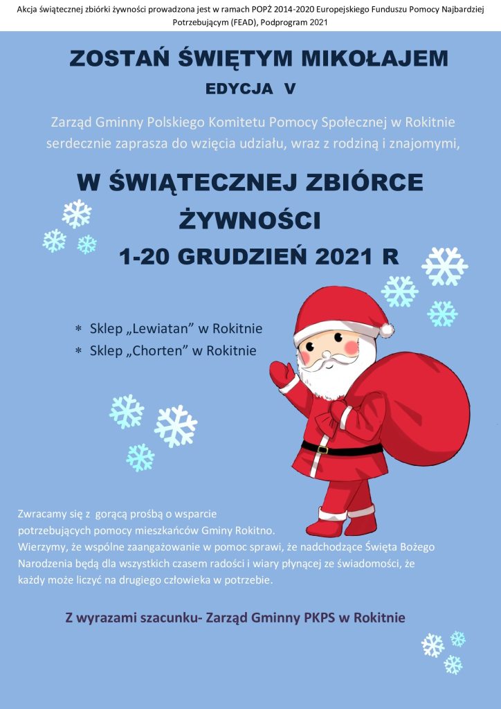 Zostań Świętym Mikołajem V edycja
Zarząd Gminny Polskiego Komitetu Pomocy Społecznej w Rokitnie serdecznie zaprasza do wzięcia udziału, wraz z rodziną i znajomymi,
W Świątecznej Zbiórce Żywności 1-20 grudzień 2021 R
- Sklep "Lewiatan" w Rokitnie
- Sklep "Chorten" w Rokitnie

Zwracamy się gorącą prośbą o wsparcie potrzebujących pomocy mieszkańców Gminy Rokitno.
Wierzymy, że wspólnie zaangażowanie w pomoc sprawi, że nadchodzące Święta Bożego Narodzenia będą dla wszystkich czasem radości i wiary płynącej ze świadomości, że każdy może liczyć na drugiego człowieka w potrzebie.
Z wyrazami szacunku - Zarząd Gminny PKPS w Rokitnie