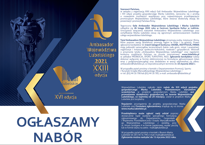 Ambasador Województwa Lubelskiego 2021 XXIII edycja oraz XVI edycja "Marka Lubelskie" Szanowni Państwo,w związku z organizacją XXIII edycji Gali Ambasador Województwa Lubelskiego i XVI edycji projektu gospodarczego Marka Lubelskie, zwracamy się z prośbą o rozważenie możliwości współpracy przy najważniejszym przedsięwzięciu promocyjnym Województwa Lubelskiego, które stwarza doskonałą okazję doprezentacji i promocji Państwa firmy. Tegoroczna Gala Ambasador Województwa Lubelskiego i Marka Lubelskie odbędzie się 26 lutego 2022 roku w Centrum Spotkania Kultur w Lublinie. Uroczystość wręczenia statuetek Ambasadora Województwa Lubelskiego oraz certyfikatów Marka Lubelskie cieszy się ogromnym zainteresowaniem mediów całego województwa lubelskiego. Tytuł Ambasadora Województwa Lubelskiego otrzymują osoby, instytucje i firmy, które poprzez swoją działalność promują region w kraju i za granicą. Prawo zgłaszania kandydatur do trzech kategorii konkursu: OSOBA, INSTYTUCJA, FIRMA mają jednostki samorządów terytorialnych (także rady gmin, miast i powiatów), organizacje i instytucje społeczno-kulturalne, naukowe i gospodarcze. Wniosek o przyznanie tytułu „Ambasadora Województwa Lubelskiego” oraz regulaminkonkursu znajdziecie Państwo na stronie internetowej: www.lubelskie.pl w zakładce PROMOCJA, SPORT, TURYSTYKA, NGO. Zgłoszenia kandydatur należy dokonać wyłącznie w formie elektronicznej na formularzu zgłoszeniowym (skan wraz z podpisem/pieczątką) oraz dodatkowo w wersji edytowalnej na adres:ambasador@lubelskie.pl, w nieprzekraczalnym terminie do 15 stycznia 2022 r. W przypadku pytań prosimy o kontakt z Departamentem Promocji, Sportu i Turystyki Urzędu Marszałkowskiego Województwa Lubelskiego – nr tel. (81) 44 16 798 lub (81) 44 16 785, e-mail: ambasador@lubelskie.pl Województwo Lubelskie ogłosiło także nabór do XVI edycji projektu gospodarczego Marka Lubelskie. Podstawowym warunkiem uczestnictwa w projekcie gospodarczym Marka Lubelskie jest prowadzenie działalności gospodarczej na terenie Województwa Lubelskiego, co najmniej od 24 miesięcy, udział w projekcie Marka Lubelskie jest bezpłatny. Regulamin przystąpienia do projektu gospodarczego Marka Lubelskie oraz Formularz zgłoszeniowy znajduje się na stronie: www.marka.lubelskie.pl. Przedsiębiorca może zgłosić swój udział poprzez dostarczenie bądź wysłanie specjalnego formularza zgłoszeniowego do Departamentu Gospodarki i Wspierania Przedsiębiorczości Urzędu Marszałkowskiego Województwa Lubelskiego z siedzibą przy ul. Artura Grottgera 4 w formie papierowej, wysłać pocztą lub w formie skanu na adres: marka@lubelskie.pl. W przypadku pytań prosimy o kontakt z Biurem Marka Lubelskie tel. (81) 44 16 799; e-mail: marka@lubelskie.pl. Zgłoszenia można nadsyłać do 15 stycznia 2022 roku.