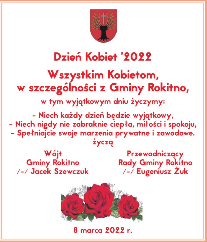 Dzień Kobiet 2022 Wszystkim Kobietom w szczególności z Gminy Rokitno w tym wyjątkowym dniu życzymy: - Niech każdy dzień będzie wyjątkowy, - Niech nigdy nie zabraknie ciepła, miłości i spokoju, - Spełniajcie swoje marzenia prywatne i zawodowe ŻYCZĄ Wójt Gminy Rokitno - Jacek Szewczuk Przewodniczący Rady Gminy Rokitno - Eugeniusz Żuk