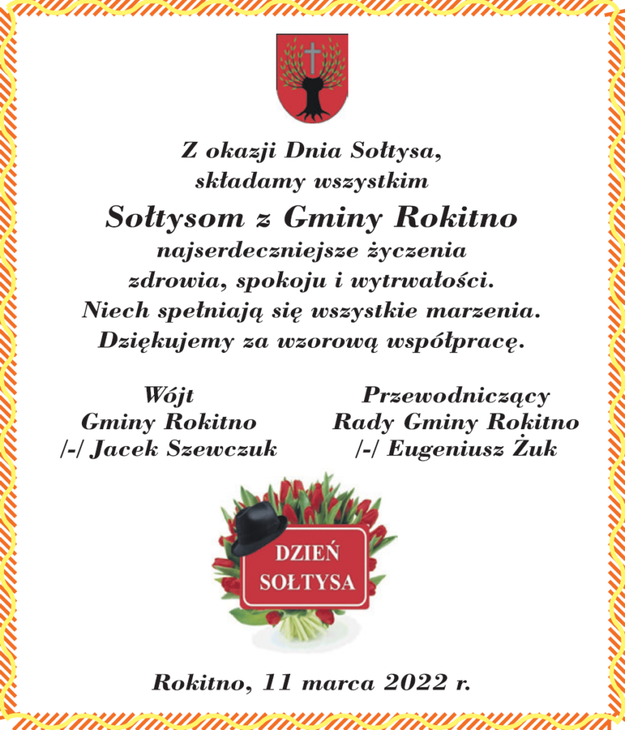 Z okazji Dnia Sołtysa składamy wszystkim Sołtysom z Gminy Rokitno Najserdeczniejsze życzenia zdrowia, spokoju i wytrwałości. Niech spełniają się wszystkie marzenia. Dziękujemy za wzorową współpracę. Wójt Gminy Rokitno - Jacek Szewczuk Przewodniczący Rady Gminy Rokitno - Eugeniusz Żuk