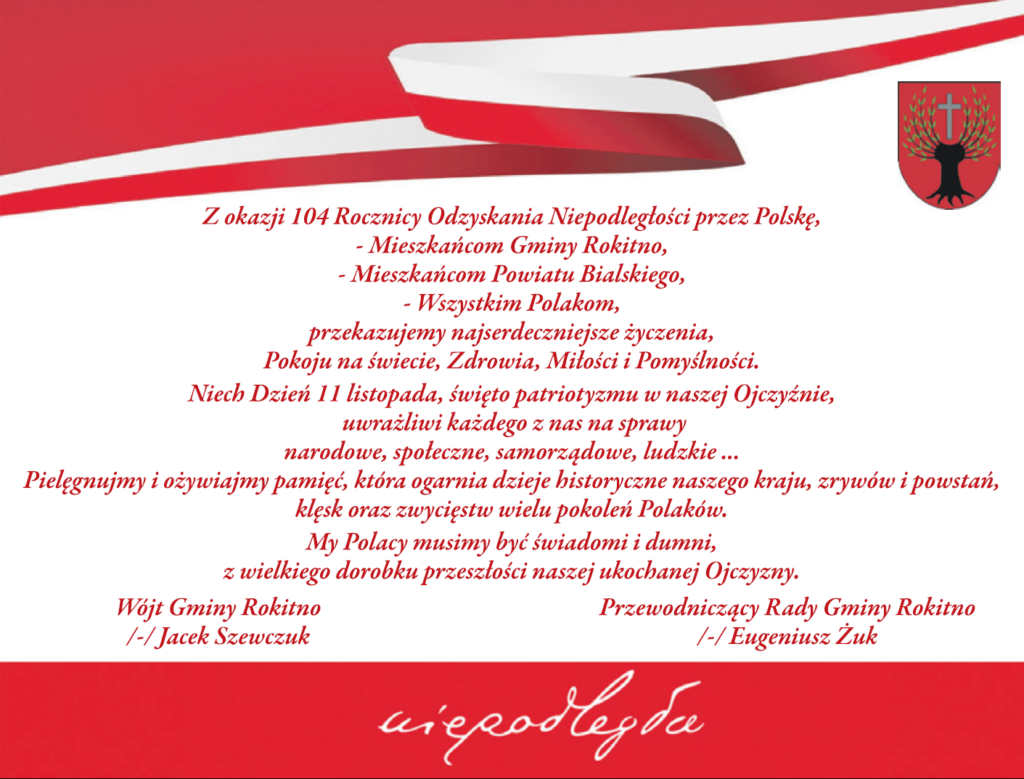 Z okazji 104 Rocznicy Odzyskania Niepodległości przez Polskę, - Mieszkańcom Gminy Rokitno, - Mieszkańcom Powiatu Bialskiego, - Wszystkim Polakom, przekazujemy najserdeczniejsze życzenia, Pokoju naświecie, Zdrowia, Miłości i Pomyślności. Niech Dzień 11 listopada, święto patriotyzmy w naszej Ojczyźnie, uwrażliwi każdego z nas na sprawy narodowe, społeczne, samorządowe, ludzkie... Pielegnujmy i ożywiajmy pamięć, która oarnia dzieje historyczne naszego kraju, zrywów i powstań, klęsk oraz wzycięstw wielu pokoleń Polaków. My Polacy musimy być świadomi i dumni, z wielkiego dorobku przeszłości naszej ukochanej Ojczyzny. Wójt Gminy Rokitno - Jacek Szewczuk Przewodniczący Rady Gminy Rokitno - Eugeniusz Żuk