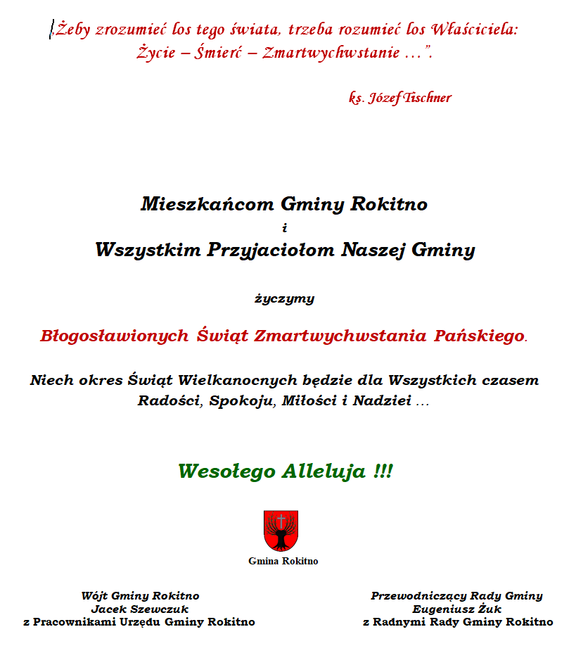 „Żeby zrozumieć los tego świata, trzeba rozumieć los Właściciela: Życie – Śmierć – Zmartwychwstanie …”.  ks. Józef Tischner    Mieszkańcom Gminy Rokitno  i  Wszystkim Przyjaciołom Naszej Gminy  życzymy  Błogosławionych Świąt Zmartwychwstania Pańskiego.  Niech okres Świąt Wielkanocnych będzie dla Wszystkich czasem Radości, Spokoju, Miłości i Nadziei …  Wesołego Alleluja !!!   Gmina RokitnoWójt Gminy Rokitno Jacek Szewczuk Przewodniczący Rady Gminy Rokitno Eugeniusz Żuk