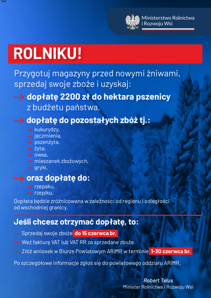 ROLNIKU! Przygotuj magazyny przed nowymi żniwami, sprzedaj swoje zboże i uzyskaj: dopłatę 2200 zł do hektara pszenicy z budżetu państwa, - kukurydzy, - jęczmienia, - pszenżyta, - żyta, - owsa, - mieszanek zbożowych, - gryki, dopłatę do pozostałych zbóż tj.: - rzepaku, - rzepiku. oraz dopłatę do: Jeśli chcesz otrzymać dopłatę, to: Po szczegółowe informacje zgłoś się do powiatowego oddziału ARiMR. Robert Telus Minister Rolnictwa i Rozwoju Wsi