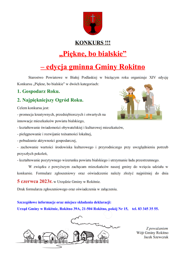 Treść zawarta na zdjęciu:
KONKURS „Piękne, bo bialskie” – edycja gminna Gminy Rokitno Starostwo Powiatowe w Białej Podlaskiej w bieżącym roku organizuje XIV edycję Konkursu „Piękne, bo bialskie” w dwóch kategoriach: 1. Gospodarz Roku 2. Najpiękniejszy Ogród Roku. Celem konkursu jest: - promocja kreatywnych, przedsiębiorczych i otwartych na innowacje mieszkańców powiatu bialskiego, - kształtowanie świadomości obywatelskiej i kulturowej mieszkańców, - pielęgnowanie i rozwijanie tożsamości lokalnej, - pobudzanie aktywności gospodarczej, - zachowanie wartości środowiska kulturowego i przyrodniczego przy uwzględnieniu potrzeb przyszłych pokoleń, - kształtowanie pozytywnego wizerunku powiatu bialskiego i utrzymanie ładu przestrzennego. W związku z powyższym zachęcam mieszkańców naszej gminy do wzięcia udziału w konkursie. Formularz zgłoszeniowy oraz oświadczenie należy złożyć najpóźniej do dnia 5 czerwca 2023r. w Urzędzie Gminy w Rokitnie. Druk formularza zgłoszeniowego oraz oświadczenia w załączeniu. Szczegółowe informacje oraz miejsce składania deklaracji: Urząd Gminy w Rokitnie, Rokitno 39A, 21-504 Rokitno, pokój Nr 15, tel. 83 345 35 55. Z poważaniem Wójt Gminy Rokitno Jacek Szewczuk